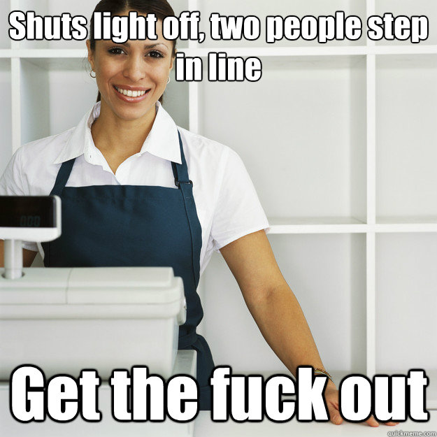 Shuts light off, two people step in line Get the fuck out  Angry Cashier
