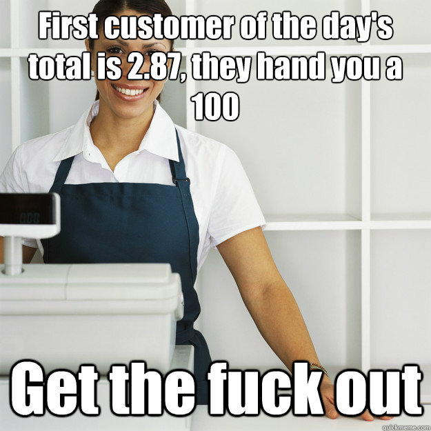 First customer of the day's total is 2.87, they hand you a 100 Get the fuck out  Angry Cashier