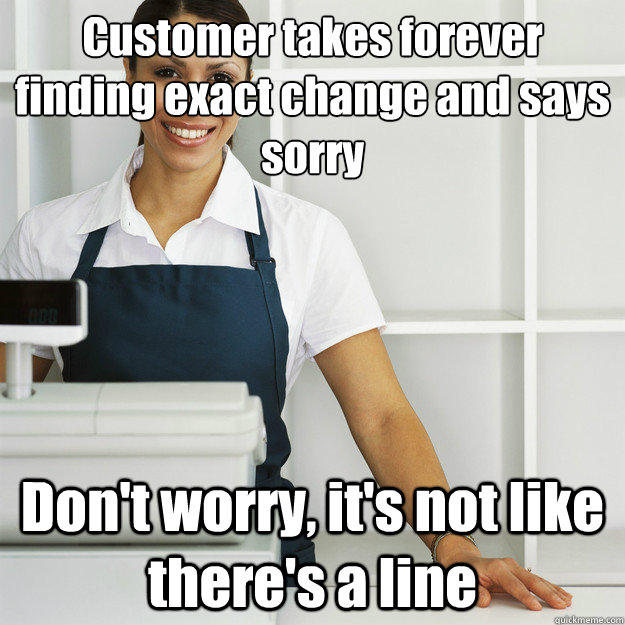 Customer takes forever finding exact change and says sorry Don't worry, it's not like there's a line  Angry Cashier