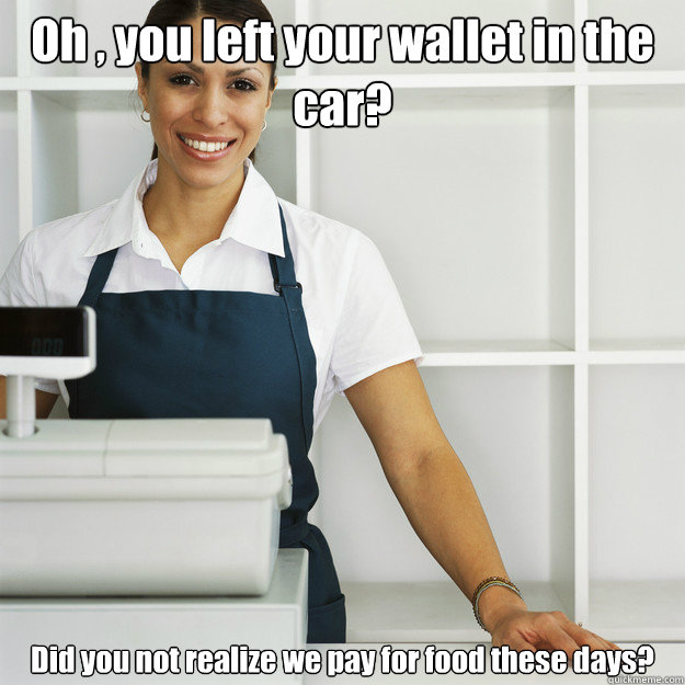 Oh , you left your wallet in the car? Did you not realize we pay for food these days?  Angry Cashier