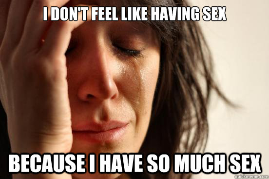 I Don T Feel Like Having Sex Because I Have So Much Sex First World Problems Quickmeme