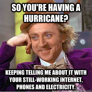 So you're having a hurricane? Keeping telling me about it with your still-working internet, phones and electricity.  Condescending Wonka