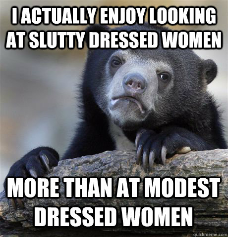 I ACTUALLY ENJOY LOOKING AT SLUTTY DRESSED WOMEN MORE THAN AT MODEST DRESSED WOMEN - I ACTUALLY ENJOY LOOKING AT SLUTTY DRESSED WOMEN MORE THAN AT MODEST DRESSED WOMEN  Confession Bear