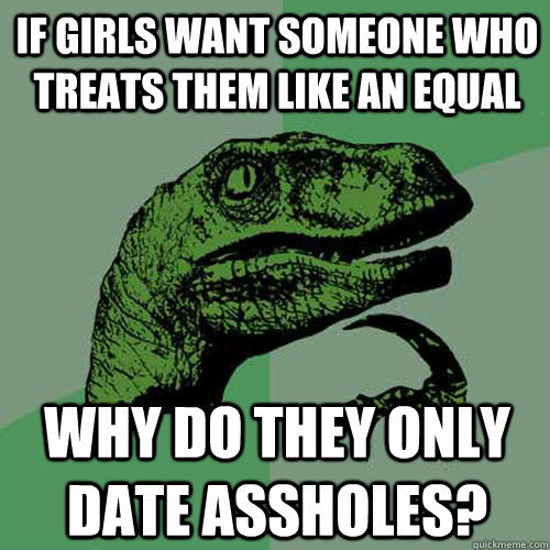If girls want someone who treats them like an equal Why do they only date assholes? - If girls want someone who treats them like an equal Why do they only date assholes?  Philosoraptor