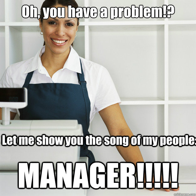 Oh, you have a problem!? MANAGER!!!!! Let me show you the song of my people:  Angry Cashier
