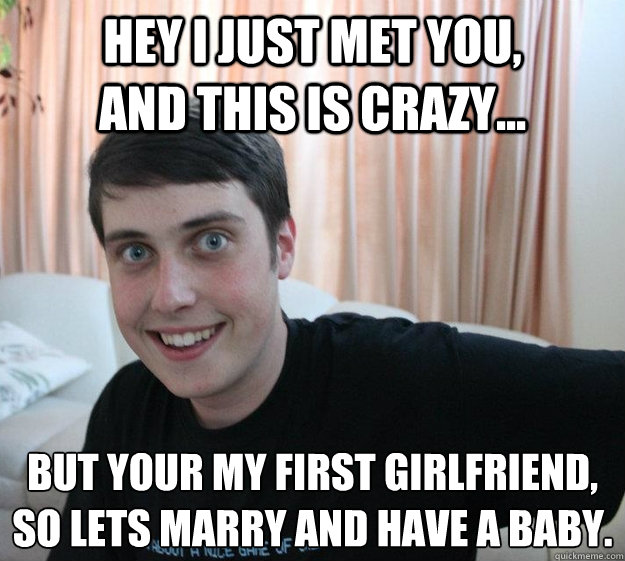Hey I just met you, and this is crazy... But your my first girlfriend, so lets marry and have a baby. - Overly Attached Boyfriend - quickmeme - f0751544e81aecb23a52a31fdbd19f1ffc86b550a57c698d89b9171ddef92efe
